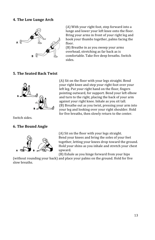 4.The Low Lunge Arch  A  A= &  8 =  5. The Seated Back Twist  Switch sides.  6. The Bound Angle  AP  () With your right foot,step farward ino a lunge and lower your left knee onto the floor: Bring your arms in front of your rightleg and  floor (5) Breathe n a5 you sweep your arms. overhead, stretching as far back as Is comfortable. Take five deep breaths. Switch sides.  /) ook thumbs ogethe, pals cinghe | LS  (A)Sit on the floor with your legs straight. Bend your right knee and step your right foot aver your leftleg. Put your right hand on the floor, fingers pointing outward, for support. Bend your left elbow and trn to the right, placing the back of your arm against your right knee. Inhale as you st tal  (B) Breathe outas you twist, pressing your arm into your leg and looking aver your right shoulder. Hold for five breaths, then slowly return to the center  (4) Siton the floor with your legs straight. Bend your knces and bring the soles of your feet together,ltting your knees drop toward the ground. Hold your shins as you inhale and stretch your chest upward.  (5) Exhale as you hinge forward from your hips  (without rounding your back) and place your palms on the ground. Hold for five  slow breaths.  13 